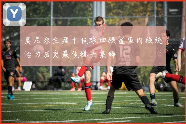 奥尼尔生涯十佳球回顾鲨鱼内线统治力历史最佳镜头集锦