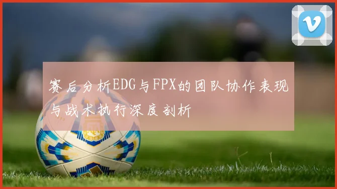 赛后分析EDG与FPX的团队协作表现与战术执行深度剖析