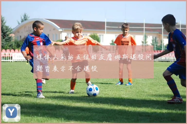 媒体人采访五位好友詹姆斯退役问题皆表示不会退役