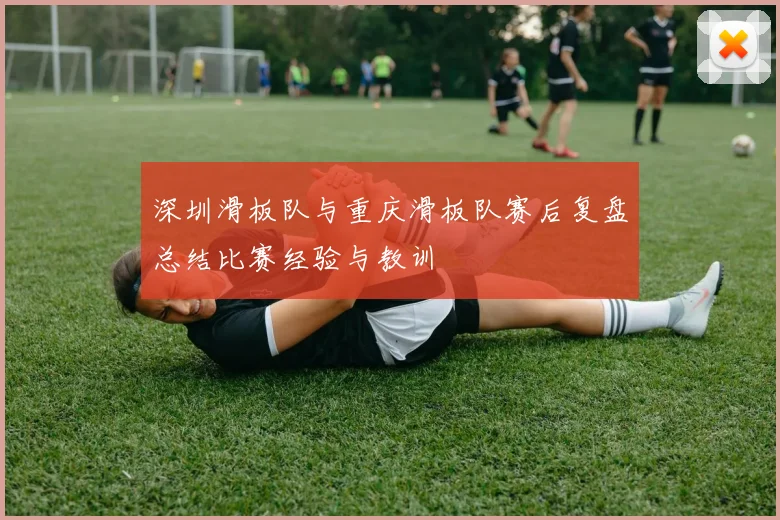 深圳滑板队与重庆滑板队赛后复盘总结比赛经验与教训