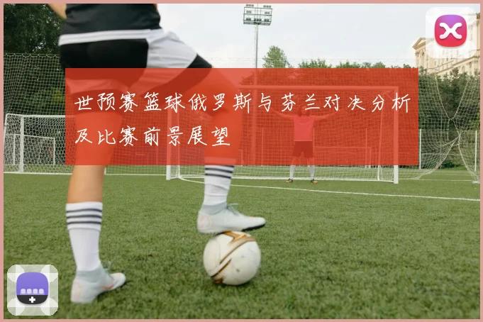 世预赛篮球俄罗斯与芬兰对决分析及比赛前景展望