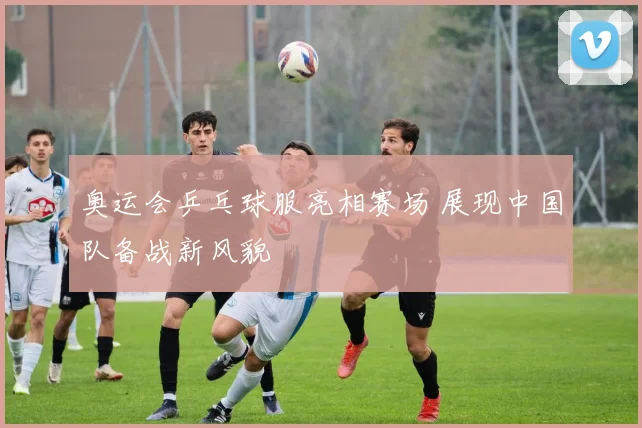 奥运会乒乓球服亮相赛场 展现中国队备战新风貌