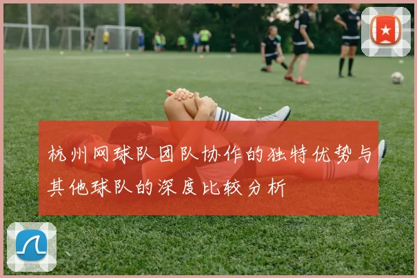 杭州网球队团队协作的独特优势与其他球队的深度比较分析