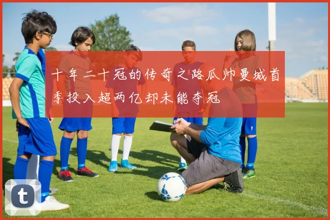 十年二十冠的传奇之路瓜帅曼城首季投入超两亿却未能夺冠